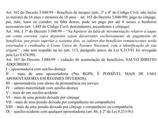 Art. 162 do Decreto 3.048/99 - Benefício de incapaz (arts. 3º e 4º do Código Civil; não inclui os maiores de 16 anos e menores de 18 anos – art. 163 do Decreto 3.048/99): pago ao cônjuge, pai, mãe, tutor ou curador; na falta destes, pode ser pago por até 6 meses a herdeiros necessários (art. 1.845 do Código Civil: descendentes, ascendentes e cônjuge) Art. 166, § 3º do Decreto 3.048/99 – “ Na hipótese da falta de movimentação relativo a saque em conta corrente cujos depósitos sejam decorrentes exclusivamente de pagamento de benefícios, por prazo superior a sessenta dias, os valores dos benefícios remanescentes serão estornados e creditados à Conta Única do Tesouro Nacional, com a identificação de sua origem” -  não tem respaldo na lei (art. 113, parágrafo único, da Lei 8.213/91 foi revogado pela Lei 9.876/99) . Art. 167 do Decreto 3.048/99 – vedação de acumulação de benefícios, SALVO DIREITO ADQUIRIDO: I – aposentadoria com auxílio-doença II – mais de uma aposentadoria (*no RGPS; É POSSÍVEL MAIS DE UMA APOSENTADORIA EM REGIMES DIVERSOS). III – aposentadoria com abono de permanência em serviço IV – salário-maternidade com auxílio-doença V – mais de um auxílio-acidente VI – mais de uma pensão deixada por cônjuge VII – mais de uma pensão deixada por companheiro ou companheira VIII – mais de uma pensão deixada por cônjuge e companheiro ou companheira IX – auxílio-acidente com qualquer aposentadoria (art. 86, § 2º da Lei 8.213/91) 