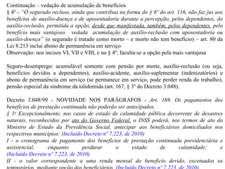 Continuação – vedação de acumulação de benefícios § 4º -  “ O segurado recluso, ainda que contribua na forma do § 6º do art. 116, não faz jus aos benefícios de auxílio-doença e de aposentadoria durante a percepção, pelos dependentes, do auxílio-reclusão, permitida a opção,  desde que manifestada, também, pelos dependentes , pelo benefício mais vantajoso.  vedada  acumulação de auxílio-reclusão com aposentadoria ou auxílio-doença”  (o segurado é tratado como morto – e morto não tem benefício) – art. 80 da Lei 8.213 inclui abono de permanência em serviço Observação: nos incisos VI, VII e VIII, e no § 4º, faculta-se a opção pela mais vantajosa Seguro-desemprego: acumulável somente com pensão por morte, auxílio-reclusão (ou seja, benefícios devidos a dependentes), auxílio-acidente, auxílio-suplementar (indenizatórios) e abono de permanência em serviço (se permanece em serviço, pode perder renda do trabalho), pensão especial da síndrome da talidomida (art. 167, § 3º do Decreto 3.048). Decreto 3.048/99 - NOVIDADE NOS PARÁGRAFOS -  Art. 169. Os pagamentos dos benefícios de prestação continuada não poderão ser antecipados. § 1 o  Excepcionalmente, nos casos de estado de calamidade pública decorrente de desastres naturais, reconhecidos por  ato do Governo Federal,  o INSS poderá, nos termos de ato do Ministro de Estado da Previdência Social, antecipar aos beneficiários domiciliados nos respectivos municípios:  (Incluído Decreto nº 7.223, de 2010) I - o cronograma de pagamento dos benefícios de prestação continuada previdenciária e assistencial, enquanto perdurar o estado de calamidade; e  (Incluído Decreto nº 7.223, de 2010) II - o valor correspondente a uma renda mensal do benefício devido, excetuados os temporários, mediante opção dos beneficiários.  (Incluído Decreto nº 7.223, de 2010) . 