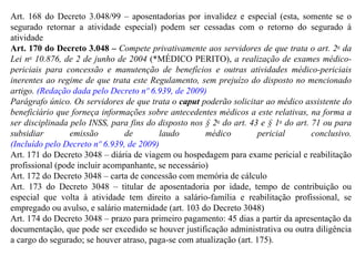 Art. 168 do Decreto 3.048/99 – aposentadorias por invalidez e especial (esta, somente se o segurado retornar a atividade especial) podem ser cessadas com o retorno do segurado à atividade Art. 170 do Decreto 3.048 –  Compete privativamente aos servidores de que trata o art. 2 o  da Lei n o  10.876, de 2 de junho de 2004  (*MÉDICO PERITO),  a realização de exames médico-periciais para concessão e manutenção de benefícios e outras atividades médico-periciais inerentes ao regime de que trata este Regulamento, sem prejuízo do disposto no mencionado artigo.  (Redação dada pelo Decreto nº 6.939, de 2009) Parágrafo único. Os servidores de que trata o  caput  poderão solicitar ao médico assistente do beneficiário que forneça informações sobre antecedentes médicos a este relativas, na forma a ser disciplinada pelo INSS, para fins do disposto nos § 2 o  do art. 43 e § 1 o  do art. 71 ou para subsidiar emissão de laudo médico pericial conclusivo.  (Incluído pelo Decreto nº 6.939, de 2009) Art. 171 do Decreto 3048 – diária de viagem ou hospedagem para exame pericial e reabilitação profissional (pode incluir acompanhante, se necessário) Art. 172 do Decreto 3048 – carta de concessão com memória de cálculo Art. 173 do Decreto 3048 – titular de aposentadoria por idade, tempo de contribuição ou especial que volta à atividade tem direito a salário-família e reabilitação profissional, se empregado ou avulso, e salário maternidade (art. 103 do Decreto 3048) Art. 174 do Decreto 3048 – prazo para primeiro pagamento: 45 dias a partir da apresentação da documentação, que pode ser excedido se houver justificação administrativa ou outra diligência a cargo do segurado; se houver atraso, paga-se com atualização (art. 175). 