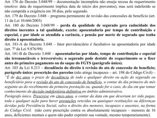 Art. 176 do Decreto 3.048/99 – documentação incompleta não enseja recusa do requerimento (motivo: data do requerimento implica data de início dos proventos), mas será indeferido se não cumprida a exigência em 30 dias, pelo segurado. Art. 179 do Decreto 3.048 – programa permanente de revisão das concessões de benefício (art. 11 da Lei 10.666/2003) Art. 180 do Decreto 3.048/99 –  perda da qualidade de segurado gera caducidade dos direitos inerentes a tal qualidade, exceto: aposentadoria por tempo de contribuição e especial, e por idade se atendida a carência, e pensão por morte de segurado que tenha direito à aposentadoria. Art. 181-A do Decreto 3.048 – fator previdenciário é facultativo na aposentadoria por idade (art. 7º da Lei 9.876/99) Art. 181-B do Decreto 3.048 –  aposentadorias por idade, tempo de contribuição e especial são irrenunciáveis e irreversíveis; o segurado pode desistir do requerimento se o fizer antes do primeiro pagamento ou do saque do FGTS (parágrafo único). Art. 103 da Lei 8.213 –  decadência do direito à revisão do ato de concessão do benefício; parágrafo único: prescrição das parcelas  (não atinge incapazes – art. 198 do Código Civil) –  “É de  dez anos  o prazo de  decadência  de todo e qualquer direito ou ação do segurado ou beneficiário para a  revisão do ato de concessão de benefício , a contar do dia primeiro do mês seguinte ao do recebimento da primeira prestação ou, quando for o caso, do dia em que tomar conhecimento da  decisão indeferitória definitiva  no âmbito administrativo.  Parágrafo único.  Prescreve  em  cinco anos , a contar da data em que deveriam ter sido pagas, toda e qualquer ação para haver  prestações  vencidas ou quaisquer restituições ou diferenças devidas pela Previdência Social, salvo o direito dos menores, incapazes e ausentes, na forma do Código Civil.  (não corre prescrição contra os absolutamente incapazes – menores de 16 anos, deficientes mentais e quem não puder exprimir sua vontade, mesmo temporariamente). 