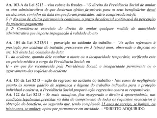 Art. 103-A da Lei 8213 – visa cobate às fraudes – “ O direito da Previdência Social de anular os atos administrativos de que decorram efeitos favoráveis para os seus beneficiários  decai em dez anos , contados da  data em que foram praticados ,  salvo comprovada má-fé . § 1 o   No caso de efeitos patrimoniais contínuos, o prazo decadencial contar-se-á da percepção do primeiro pagamento .  § 2 o  Considera-se exercício do direito de anular qualquer medida de autoridade administrativa que importe impugnação à validade do ato. Art. 104 da Lei 8.213/91 – prescrição no acidente do trabalho –  “ As ações referentes à prestação por acidente do trabalho prescrevem em 5 (cinco) anos, observado o disposto no art. 103 desta Lei, contados da data: I - do acidente, quando dele resultar a morte ou a incapacidade temporária, verificada esta em perícia médica a cargo da Previdência Social; ou  II - em que for reconhecida pela Previdência Social, a incapacidade permanente ou o agravamento das seqüelas do acidente. Art. 120 da Lei 8213 – ação de regresso no acidente do trabalho -  Nos casos de negligência quanto às normas padrão de segurança e higiene do trabalho indicados para a proteção individual e coletiva, a Previdência Social proporá ação regressiva contra os responsáveis. Art. 122 da Lei 8213 –  Se mais vantajoso, fica assegurado o direito à aposentadoria, nas  condições legalmente previstas  na data do cumprimento de todos os requisitos necessários à obtenção do benefício, ao segurado que, tendo completado  35 anos de serviço, se homem, ou trinta anos, se mulher , optou por permanecer em atividade. – * DIREITO ADQUIRIDO 