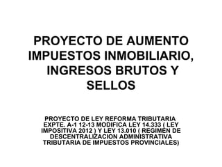 PROYECTO DE AUMENTO
IMPUESTOS INMOBILIARIO,
   INGRESOS BRUTOS Y
        SELLOS

  PROYECTO DE LEY REFORMA TRIBUTARIA
  EXPTE. A-1 12-13 MODIFICA LEY 14.333 ( LEY
 IMPOSITIVA 2012 ) Y LEY 13.010 ( REGIMEN DE
    DESCENTRALIZACION ADMINISTRATIVA
  TRIBUTARIA DE IMPUESTOS PROVINCIALES)
 