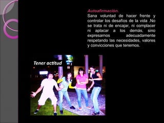 Autoafirmación.   Sana voluntad de hacer frente y controlar los desafíos de la vida .No se trata ni de encajar, ni complacer ni aplacar a los demás, sino expresarnos adecuadamente respetando las necesidades, valores y convicciones que tenemos. 