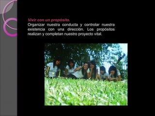 Vivir con un propósito.   Organizar nuestra conducta y controlar nuestra existencia con una dirección. Los propósitos realizan y completan nuestro proyecto vital. 