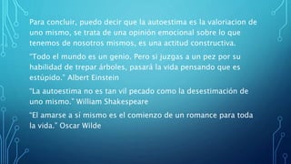 Para concluir, puedo decir que la autoestima es la valoriacion de
uno mismo, se trata de una opinión emocional sobre lo que
tenemos de nosotros mismos, es una actitud constructiva.
“Todo el mundo es un genio. Pero si juzgas a un pez por su
habilidad de trepar árboles, pasará la vida pensando que es
estúpido.” Albert Einstein
“La autoestima no es tan vil pecado como la desestimación de
uno mismo.” William Shakespeare
“El amarse a sí mismo es el comienzo de un romance para toda
la vida.” Oscar Wilde
 