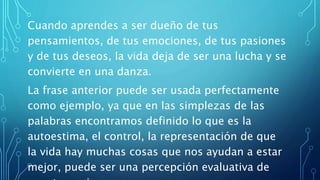 Cuando aprendes a ser dueño de tus
pensamientos, de tus emociones, de tus pasiones
y de tus deseos, la vida deja de ser una lucha y se
convierte en una danza.
La frase anterior puede ser usada perfectamente
como ejemplo, ya que en las simplezas de las
palabras encontramos definido lo que es la
autoestima, el control, la representación de que
la vida hay muchas cosas que nos ayudan a estar
mejor, puede ser una percepción evaluativa de
 