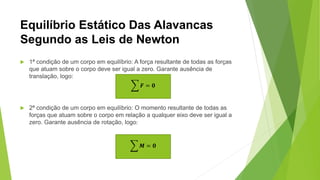 Equilíbrio Estático Das Alavancas
Segundo as Leis de Newton
 1ª condição de um corpo em equilíbrio: A força resultante de todas as forças
que atuam sobre o corpo deve ser igual a zero. Garante ausência de
translação, logo:
 2ª condição de um corpo em equilíbrio: O momento resultante de todas as
forças que atuam sobre o corpo em relação a qualquer eixo deve ser igual a
zero. Garante ausência de rotação, logo:
𝑭 = 𝟎
𝑴 = 𝟎
 