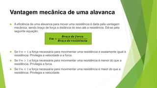 Vantagem mecânica de uma alavanca
 A eficiência de uma alavanca para mover uma resistência é dada pela vantagem
mecânica, sendo braço de força a distância do eixo até a resistência. Dá-se pela
seguinte equação:
 Se 𝑉𝑚 = 1 a força necessária para movimentar uma resistência é exatamente igual à
resistência. Privilegia a velocidade e a forca.
 Se 𝑉𝑚 > 1 a força necessária para movimentar uma resistência é menor do que a
resistência. Privilegia a forca.
 Se 𝑉𝑚 < 1 a força necessária para movimentar uma resistência é maior do que a
resistência. Privilegia a velocidade.
𝑽𝒎 =
𝑩𝒓𝒂ç𝒐 𝒅𝒆 𝒇𝒐𝒓𝒄𝒂
𝑩𝒓𝒂ç𝒐 𝒅𝒆 𝒓𝒆𝒔𝒊𝒔𝒕ê𝒏𝒄𝒊𝒂
 