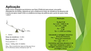 Aplicação
Qual a força necessária que teríamos que fazer (Potência) para erquer uma pedra
(Resistência) de 500Kg, sabendo-se que a distância do braço de resistência da alavanca até
o ponto de apoio mede 0,30m e a distância do braço de potência até o ponto de apoio mede
1,20m?
 Dados:
Braço de resistência = 0,30m
Braço de potência = 1,20m
Força potente = ?
Massa = 500Kg (500.10=5000N)
Obs.: Para transformar peso em Kg para força
em N (Newton) basta multiplicar por 10.
Resolução:
Fp.Bp=Fr.Br
𝑭𝒑. 𝟏, 𝟐𝟎 = 𝟓𝟎𝟎𝟎. 𝟎, 𝟑𝟎
𝑭𝒑. 𝟏, 𝟐𝟎 = 𝟏𝟓𝟎𝟎
𝑭𝒑 =
𝟏𝟓𝟎𝟎
𝟏, 𝟐𝟎
Fp = 𝟏. 𝟐𝟓𝟎𝑵 𝒐𝒖 𝟏𝟐𝟓𝑲𝒈
Calculando a vantagem mecanica:
𝑽𝒎 =
𝑩𝒓𝒂ç𝒐 𝒅𝒆 𝑷𝒐𝒕𝒆𝒏𝒄𝒊𝒂
𝑩𝒓𝒂ç𝒐 𝒅𝒆 𝒓𝒆𝒔𝒊𝒔𝒕ê𝒏𝒄𝒊𝒂
𝑽𝒎 =
𝟏,𝟐𝟎
𝟎,𝟑𝟎
= 𝟒𝑵 > 1
Concluímos que essa alavanca é do
tipo inter-resistente e como a
vantagem mecanica é maior que 1,
privilegia a força.
 
