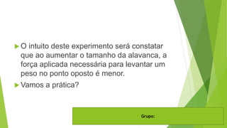  O intuito deste experimento será constatar
que ao aumentar o tamanho da alavanca, a
força aplicada necessária para levantar um
peso no ponto oposto é menor.
 Vamos a prática?
Grupo:
 