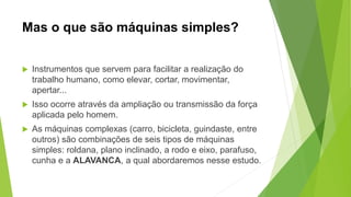 Mas o que são máquinas simples?
 Instrumentos que servem para facilitar a realização do
trabalho humano, como elevar, cortar, movimentar,
apertar...
 Isso ocorre através da ampliação ou transmissão da força
aplicada pelo homem.
 As máquinas complexas (carro, bicicleta, guindaste, entre
outros) são combinações de seis tipos de máquinas
simples: roldana, plano inclinado, a rodo e eixo, parafuso,
cunha e a ALAVANCA, a qual abordaremos nesse estudo.
 