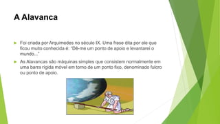 A Alavanca
 Foi criada por Arquimedes no século IX. Uma frase dita por ele que
ficou muito conhecida é: “Dê-me um ponto de apoio e levantarei o
mundo...”
 As Alavancas são máquinas simples que consistem normalmente em
uma barra rígida móvel em torno de um ponto fixo, denominado fulcro
ou ponto de apoio.
 