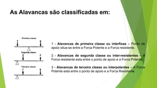 As Alavancas são classificadas em:
1 - Alavancas de primeira classe ou interfixas – Ponto de
apoio situa-se entre a Forca Potente e a Forca resistente.
2 - Alavancas de segunda classe ou inter-resistentes – A
Forca resistente esta entre o ponto de apoio e a Forca Potente.
3 - Alavancas de terceira classe ou interpotentes – A Forca
Potente esta entre o ponto de apoio e a Forca Resistente.
 