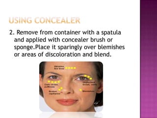 2. Remove from container with a spatula
  and applied with concealer brush or
  sponge.Place it sparingly over blemishes
  or areas of discoloration and blend.
 