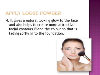 4. It gives a natural looking glow to the face
  and also helps to create more attractive
  facial contours.Blend the colour so that is
  fading softly in to the foundation.
 