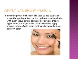 5. Eyebrow pencil or shadows are used to add color and
   shape the eye brow.Sharpen the eyebrow pencil and wipe
   with clean tissue before each use.For powder shadow
   application,use a applicator or clean brush to apply
   shadow to brow.Avoid harsh contrasts between hair and
   eyebrow color.
 