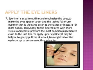 7. Eye liner is used to outline and emphasize the eyes,to
   make the eyes appear larger and the lashes fuller.Use
   eyeliner that is the same color as the lashes or mascara for
   more natural look.Apply to the desired area with short
   strokes and gentle pressure the most common placement is
   close to the lash line.To apply upper eyeliner,it may be
   helpful to gently pull the skin taut,from right below the
   eyebrow up to ensure smooth application.
 