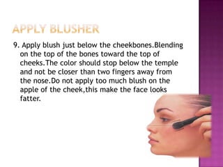 9. Apply blush just below the cheekbones.Blending
  on the top of the bones toward the top of
  cheeks.The color should stop below the temple
  and not be closer than two fingers away from
  the nose.Do not apply too much blush on the
  apple of the cheek,this make the face looks
  fatter.
 