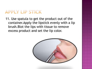 11. Use spatula to get the product out of the
  container.Apply the lipstick evenly with a lip
  brush.Blot the lips with tissue to remove
  excess product and set the lip color.
 