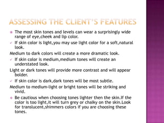   The most skin tones and levels can wear a surprisingly wide
   range of eye,cheek and lip color.
 If skin color is light,you may use light color for a soft,natural
   look.
Medium to dark colors will create a more dramatic look.
 If skin color is medium,medium tones will create an
   understated look.
Light or dark tones will provide more contrast and will appear
   bolder.
 If skin color is dark,dark tones will be most subtle.
Medium to medium-light or bright tones will be striking and
   vivid.
 Be cautious when choosing tones lighter then the skin.If the
   color is too light,it will turn grey or chalky on the skin.Look
   for translucent,shimmers colors if you are choosing these
   tones.
 