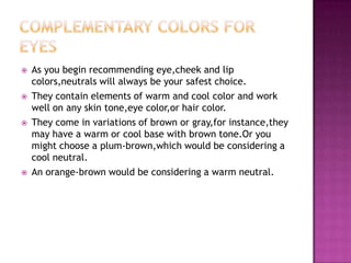    As you begin recommending eye,cheek and lip
    colors,neutrals will always be your safest choice.
   They contain elements of warm and cool color and work
    well on any skin tone,eye color,or hair color.
   They come in variations of brown or gray,for instance,they
    may have a warm or cool base with brown tone.Or you
    might choose a plum-brown,which would be considering a
    cool neutral.
   An orange-brown would be considering a warm neutral.
 