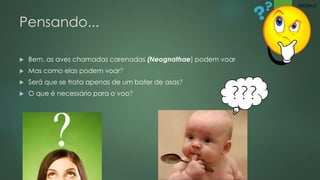 Pensando... 
 Bem, as aves chamadas carenadas (Neognathae) podem voar 
 Mas como elas podem voar? 
 Será que se trata apenas de um bater de asas? 
 O que é necessário para o voo? ??? 
Mateus 
 