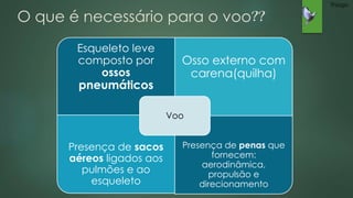 O que é necessário para o voo?? 
Esqueleto leve 
composto por 
ossos 
pneumáticos 
Osso externo com 
carena(quilha) 
Presença de sacos 
aéreos ligados aos 
pulmões e ao 
esqueleto 
Presença de penas que 
fornecem: 
aerodinâmica, 
propulsão e 
direcionamento 
Voo 
Thiago 
 