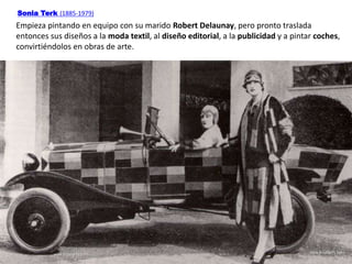 Sonia Terk (1885-1979)
Empieza pintando en equipo con su marido Robert Delaunay, pero pronto traslada
entonces sus diseños a la moda textil, al diseño editorial, a la publicidad y a pintar coches,
convirtiéndolos en obras de arte.