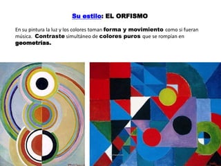 En su pintura la luz y los colores toman forma y movimiento como si fueran
música. Contraste simultáneo de colores puros que se rompían en
geometrías.
Su estilo: EL ORFISMO