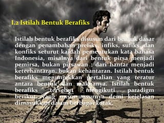 I.2 Istilah Bentuk Berafiks

 Istilah bentuk berafiks disusun dari bentuk dasar
 dengan penambahan prefiks, infiks, sufiks, dan
 konfiks seturut kaidah pementukan kata bahasa
 Indonesia, misalnya dari bentuk pirsa menjadi
 pemirsa, bukan pirsawan ; dari hantar menjadi
 keterhantaran, bukan kehantaran. Istilah bentuk
 berafiks menunjukkan pertalian yang teratur
 antara bentuk dan maknanya. Istilah bentuk
 berafiks     tersebut     mengikuti     paradigm
 berikut, yang unsur-unsurnya demi kejelasan
 dimasukkan dalam berbagai kotak.
 