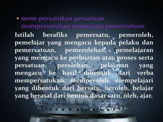  mem-persatukan persatuan
  mempersatukan pemersatu pemersatuan
Istilah berafiks pemersatu, pemeroleh,
pemelajar yang mengacu kepada pelaku dan
pemersatuan, pemerolehan, pemelajaran
yang mengacu ke perbuatan atau proses serta
persatuan,    perolehan,    pelajaran     yang
mengacu ke hasil dibentuk dari verba
mempersatukan, memperoleh, mempelajari
yang dibentuk dari bersatu, beroleh, belajar
yang berasal dari bentuk dasar satu, oleh, ajar.
 