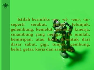 Istilah berinfiks –er-, -el-, -em-, -in-
seperti serabut, gerigi, telunjuk,
gelembung, kemelut, gemetar, kinerja,
sinambung yang mengacu ke jumlah,
kemiripan, atau hasil dibentuk dari
dasar sabut, gigi, tunjuk, gembung,
kelut, getar, kerja dan sambung.
 