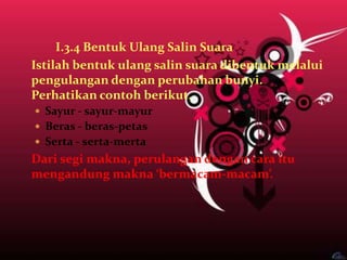 I.3.4 Bentuk Ulang Salin Suara
Istilah bentuk ulang salin suara dibentuk melalui
pengulangan dengan perubahan bunyi.
Perhatikan contoh berikut.
 Sayur - sayur-mayur
 Beras - beras-petas
 Serta - serta-merta
Dari segi makna, perulangan dengan cara itu
mengandung makna ‘bermacam-macam’.
 