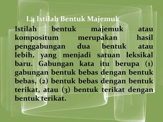 I.4 Istilah Bentuk Majemuk
Istilah      bentuk     majemuk    atau
kompositum          merupakan      hasil
penggabungan        dua   bentuk   atau
lebih, yang menjadi satuan leksikal
baru. Gabungan kata itu berupa (1)
gabungan bentuk bebas dengan bentuk
bebas, (2) bentuk bebas dengan bentuk
terikat, atau (3) bentuk terikat dengan
bentuk terikat.
 
