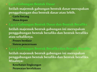  I.4.1.1 Gabungan Bentuk Dasar
 Istilah majemuk gabungan bentuk dasar merupakan
 penggabungan dua bentuk dasar atau lebih.
   Garis lintang
   Masa depan
 I.4.1.2 Gabungan Bentuk Dasar dan Bentuk Berafiks
 Istilah majemuk bentuk gabungan ini merupakan
 penggabungan bentuk berafiks dan bentuk berafiks
 atau sebaliknya.
   Proses berdaur
   Sistem pencernaan
 I.4.1.3 Gabungan Bentuk Berafiks dan Bentuk Berafiks
 Istilah majemuk bentuk gabungan ini merupakan
 penggabungan bentuk berafiks dan bentuk berafiks.
 Misalnya:
   Kesehatan lingkungan
   Perawatan kecelakaan
 