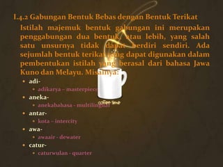 I.4.2 Gabungan Bentuk Bebas dengan Bentuk Terikat
  Istilah majemuk bentuk gabungan ini merupakan
  penggabungan dua bentuk, atau lebih, yang salah
  satu unsurnya tidak dapat berdiri sendiri. Ada
  sejumlah bentuk terikat yang dapat digunakan dalam
  pembentukan istilah yang berasal dari bahasa Jawa
  Kuno dan Melayu. Misalnya:
   adi-
      adikarya – masterpiece
   aneka-
      anekabahasa - multilingual
   antar-
      kota – intercity
   awa-
      awaair - dewater
   catur-
      caturwulan - quarter
 