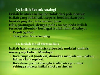 I.5 Istilah Bentuk Analogi
Istilah bentuk analogi bertolak dari pola bentuk
istilah yang sudah ada, seperti berdasarkan pola
bentuk pegulat, tata bahasa, juru
tulis, pramugari, dengan pola analogi pada istilah
tersebut dibentuk berbagai istilah lain. Misalnya:
 Pegolf (golfer)
 Tata graha (housekeeping


     I.6 Istilah Hasil Metanalisis
Istilah hasil metanalisis terbentuk melalui analisis
unsur yang keliru. Misalnya:
 Kata mupakat (mufakat) diuraikan menjadi mu + pakat;
  lalu ada kata sepakat.
 Kata dasar perinci disangka terdiri atas pe + rinci
  sehingga muncul istilah rinci dan rincian
 