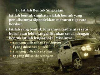 I.7 Istilah Bentuk Singkatan
   Istilah bentuk singkatan ialah bentuk yang
   penulisannya dipendekkan menurut tiga cara
   berikut.
1. Istilah yang bentuk tulisannya terdiri atas satu
   huruf atau lebih yang dilisankan sesuai dengan
   bentuk istilah lengkapnya. Misalnya:
   cm yang dilisankan sentimeter
   l yang dilisankan liter
   sin yang dilisankan sinus
   tg yang dilisankan tangen
 