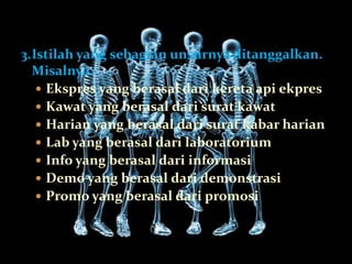 3.Istilah yang sebagian unsurnya ditanggalkan.
  Misalnya:
    Ekspres yang berasal dari kereta api ekpres
    Kawat yang berasal dari surat kawat
    Harian yang berasal dari surat kabar harian
    Lab yang berasal dari laboratorium
    Info yang berasal dari informasi
    Demo yang berasal dari demonstrasi
    Promo yang berasal dari promosi
 