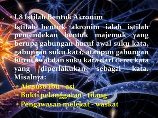  I.8 Istilah Bentuk Akronim
 Istilah bentuk akronim ialah istilah
 pemendekan bentuk majemuk yang
 berupa gabungan huruf awal suku kata,
 gabungan suku kata, ataupun gabungan
 huruf awal dan suku kata dari deret kata
 yang     diperlakukan     sebagai  kata.
 Misalnya:
   Air susu ibu - asi
   Bukti pelanggaran - tilang
   Pengawasan melekat - waskat
 