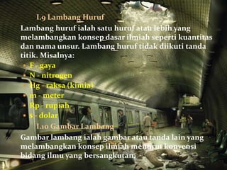 I.9 Lambang Huruf
Lambang huruf ialah satu huruf atau lebih yang
melambangkan konsep dasar ilmiah seperti kuantitas
dan nama unsur. Lambang huruf tidak diikuti tanda
titik. Misalnya:
  F - gaya
  N - nitrogen
  Hg - raksa (kimia)
  m - meter
  Rp - rupiah
  $ - dolar
      I.10 Gambar Lambang
Gambar lambang ialah gambar atau tanda lain yang
melambangkan konsep ilmiah menurut konvensi
bidang ilmu yang bersangkutan.
 