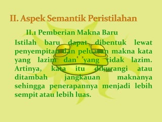 II.1 Pemberian Makna Baru
Istilah baru dapat dibentuk lewat
penyempitan dan peluasan makna kata
yang lazim dan yang tidak lazim.
Artinya, kata itu dikurangi atau
ditambah       jangkauan     maknanya
sehingga penerapannya menjadi lebih
sempit atau lebih luas.
 