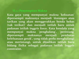 II.1.1 Penyempitan Makna
Kata gaya yang mempunyai makna 'kekuatan'
dipersempit maknanya menjadi 'dorongan atau
tarikan yang akan menggerakkan benda bebas
(tak terikat)' dan menjadi istilah baru untuk
padanan istilah inggris force. Kata kendala yang
mempunyai makna 'penghalang', 'perintang'
dipersempit maknanya menjadi 'pembatas
keleluasaan gerak', yang tidak perlu menghalangi
atau merintangi, untuk dijadikan istilah baru
bidang fisika sebagai padanan istilah Inggris
constraint.
 