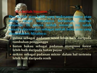 II.2 Istilah Sinonim
Dua istilah atau lebih yang maknanya sama atau
mirip, tetapi bentuknya berlainan, disebut
sinonim. Di antara istilah sinonim itu salah
satunya ditentukan sebagai istilah baku atau yang
diutamakan. Misalnya:
 gulma sebagai padanan weed lebih baik daripada
  tumbuhan pengganggu
 hutan bakau sebagai padanan mangrove forest
  lebih baik daripada hutan payau
 mikro- sebagai padanan micro- dalam hal tertentu
  lebih baik daripada renik
 