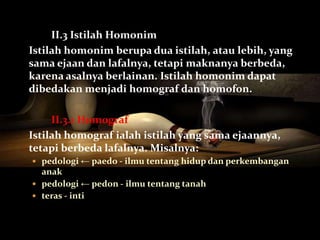 II.3 Istilah Homonim
Istilah homonim berupa dua istilah, atau lebih, yang
sama ejaan dan lafalnya, tetapi maknanya berbeda,
karena asalnya berlainan. Istilah homonim dapat
dibedakan menjadi homograf dan homofon.

     II.3.1 Homograf
Istilah homograf ialah istilah yang sama ejaannya,
tetapi berbeda lafalnya. Misalnya:
 pedologi ← paedo - ilmu tentang hidup dan perkembangan
  anak
 pedologi ← pedon - ilmu tentang tanah
 teras - inti
 