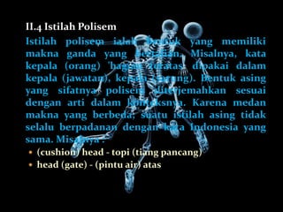 II.4 Istilah Polisem
Istilah polisem ialah bentuk yang memiliki
makna ganda yang bertalian. Misalnya, kata
kepala (orang) 'bagian teratas' dipakai dalam
kepala (jawatan), kepala (sarung). Bentuk asing
yang sifatnya polisem diterjemahkan sesuai
dengan arti dalam konteksnya. Karena medan
makna yang berbeda, suatu istilah asing tidak
selalu berpadanan dengan kata Indonesia yang
sama. Misalnya :
 (cushion) head - topi (tiang pancang)
 head (gate) - (pintu air) atas
 