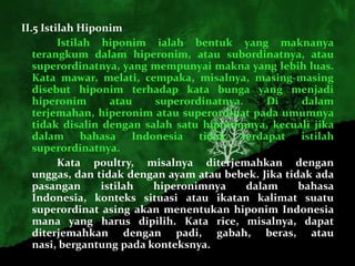 II.5 Istilah Hiponim
         Istilah hiponim ialah bentuk yang maknanya
   terangkum dalam hiperonim, atau subordinatnya, atau
   superordinatnya, yang mempunyai makna yang lebih luas.
   Kata mawar, melati, cempaka, misalnya, masing-masing
   disebut hiponim terhadap kata bunga yang menjadi
   hiperonim       atau   superordinatnya.     Di     dalam
   terjemahan, hiperonim atau superordinat pada umumnya
   tidak disalin dengan salah satu hiponimnya, kecuali jika
   dalam bahasa Indonesia tidak terdapat istilah
   superordinatnya.
         Kata poultry, misalnya diterjemahkan dengan
   unggas, dan tidak dengan ayam atau bebek. Jika tidak ada
   pasangan      istilah  hiperonimnya     dalam     bahasa
   Indonesia, konteks situasi atau ikatan kalimat suatu
   superordinat asing akan menentukan hiponim Indonesia
   mana yang harus dipilih. Kata rice, misalnya, dapat
   diterjemahkan dengan padi, gabah, beras, atau
   nasi, bergantung pada konteksnya.
 
