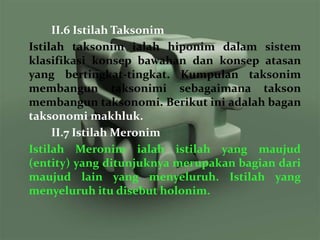 II.6 Istilah Taksonim
Istilah taksonim ialah hiponim dalam sistem
klasifikasi konsep bawahan dan konsep atasan
yang bertingkat-tingkat. Kumpulan taksonim
membangun taksonimi sebagaimana takson
membangun taksonomi. Berikut ini adalah bagan
taksonomi makhluk.
     II.7 Istilah Meronim
Istilah Meronim ialah istilah yang maujud
(entity) yang ditunjuknya merupakan bagian dari
maujud lain yang menyeluruh. Istilah yang
menyeluruh itu disebut holonim.
 