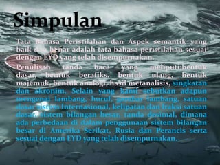 Tata Bahasa Peristilahan dan Aspek semantik yang
baik dan benar adalah tata bahasa peristilahan sesuai
dengan EYD yang telah disempurnakan.
Penulisan    tanda    baca    yang     meliputi;bentuk
dasar, bentuk berafiks, bentuk ulang, bentuk
majemuk, bentuk analogi, hasil metanalisis, singkatan
dan akronim. Selain yang kami sebutkan adapun
mengenai lambang, huruf, gambar lambang, satuan
dasar sistem Internasional, kelipatan dan fraksi satuan
dasar, sistem bilangan besar, tanda desimal, dimana
ada perbedaan di dalam penggunaan sistem bilangan
besar di Amerika Serikat, Rusia dan Perancis serta
sesuai dengan EYD yang telah disempurnakan.
 