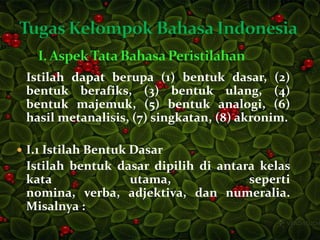 Istilah dapat berupa (1) bentuk dasar, (2)
 bentuk berafiks, (3) bentuk ulang, (4)
 bentuk majemuk, (5) bentuk analogi, (6)
 hasil metanalisis, (7) singkatan, (8) akronim.

 I.1 Istilah Bentuk Dasar
 Istilah bentuk dasar dipilih di antara kelas
 kata             utama,              seperti
 nomina, verba, adjektiva, dan numeralia.
 Misalnya :
 